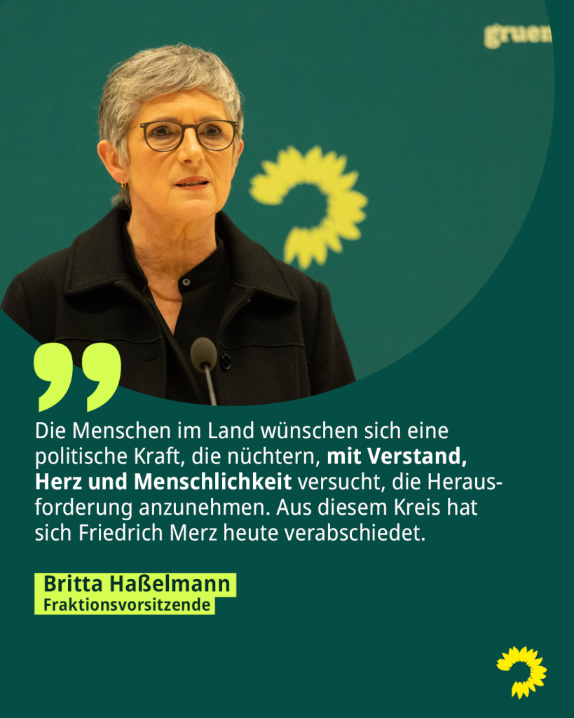 Ein Foto der Fraktionsvorsitzenden Britta Haßelmann. Darunter steht das Zitat: Die Menschen im Land wünschen sich eine politische Kraft, die nüchtern, mit Verstand, Herz und Menschlichkeit versucht, die Herausforderung anzunehmen. Aus diesem Kreis hat sich Friedrich Merz heute verabschiedet.