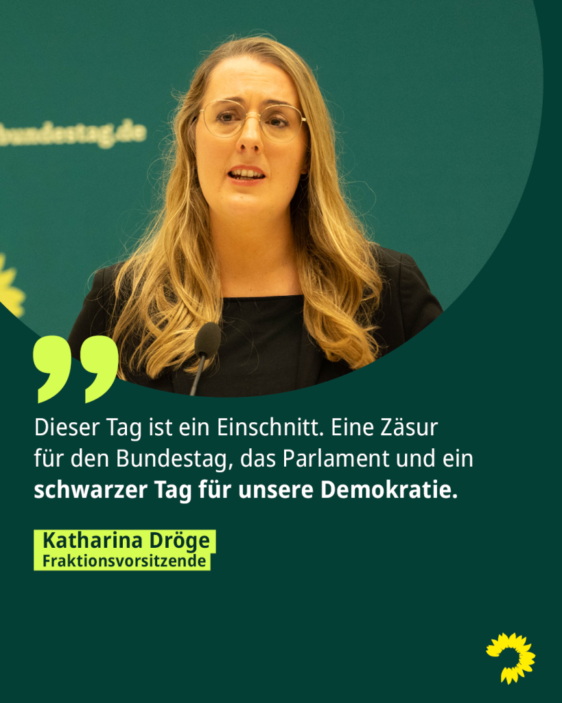 Ein Foto der Fraktionsvorsitzenden Katharina Dröge. Darunter steht das Zitat: Dieser Tag ist ein Einschnitt. Eine Zäsur für den Bundestag, das Parlament und ein schwarzer Tag für unsere Demokratie.