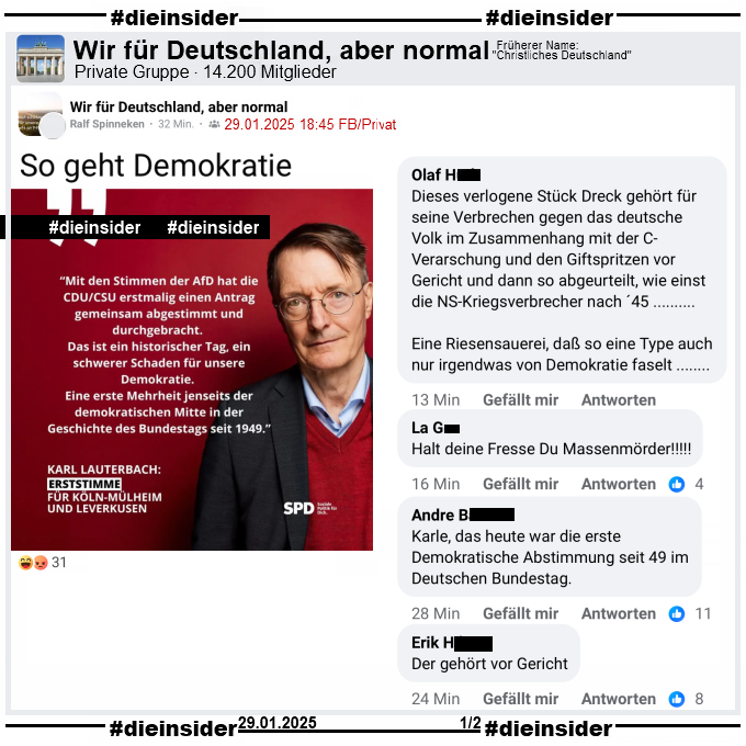 Mit Unterstützung der AfD bekommen die Asylpläne der Union eine Mehrheit im Deutschen Bundestag.

Karl Lauterbach postet nach der Abstimmung "Mit den Stimmen der AfD hat die CDU/CSU erstmalig einen Antrag gemeinsam abgestimmt und durchgebracht. Das ist ein historischer Tag, ein schwerer Schaden für unsere Demokratie. Eine erste Mehrheit jenseits der demokratischen Mitte in der Geschichte des Bundestags seit 1949."

Dieser Post wird in der Gruppe "Wir für Deutschland, aber normal" geteilt.

Dazu zeigen wir u.a. die Kommentare "Dieses verlogene Stück Dreck gehört für seine Verbrechen gegen das deutsche Volk im Zusammenhang mit der C-Verarschung und den Giftspritzen vor Gericht und dann so abgeurteilt, wie einst die NS-Kriegsverbrecher nach ´45... Eine Riesensauerei, daß so eine Type auch nur irgendwas von Demokratie faselt...", "Halt deine Fresse Du Massenmörder!", "Karle, das heute war die erste Demokratische Abstimmung seit 49 im Deutschen Bundestag." und "Der gehört vor Gericht."
