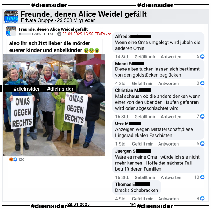 Geteilt wird in der Gruppe "Freunde, denen Alice Weidel gefällt" ein Bild der "Omas gegen Rechts" aus Bremerhaven von ihrem 5. Geburtstag im Dezember 2023.
Dazu heißt es "also ihr schützt lieber die mörder euerer Kinder und Enkelkinder."

Wir zeigen auf Slide 1 u.a. die Kommentare "Wenn eine Oma umgelegt wird jubeln die anderen Omis.", "Diese alten tucken lassen sich bestimmt von den goldstücken beglücken.", "Mal schauen ob die anders denken wenn einer von den über den Haufen gefahren wird oder abgeschlachtet wird.", "Anzeigen wegen Mittäterschaft, diese Lingsradiekalen Faschisten.", "Wäre es meine Oma , würde ich sie nicht mehr kennen . Hoffe der nächste Fall betrifft deren Familien." und "Drecks Schabracken."
