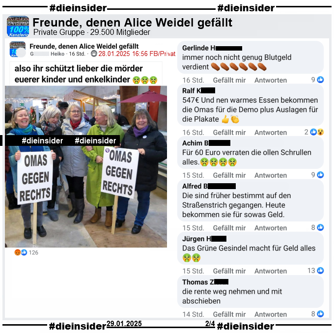 Geteilt wird in der Gruppe "Freunde, denen Alice Weidel gefällt" ein Bild der "Omas gegen Rechts" aus Bremerhaven von ihrem 5. Geburtstag im Dezember 2023.
Dazu heißt es "also ihr schützt lieber die mörder euerer Kinder und Enkelkinder."

Wir zeigen auf Slide 2 u.a. die Kommentare "immer noch nicht genug Blutgeld verdient." mit sechs Sarg-Emojis, "547€ Und nen warmes Essen bekommen die Omas für die Demo plus Auslagen für die Plakate.", "Für 60 Euro verraten die ollen Schrullen alles.", "Die sind früher bestimmt auf den Straßenstrich gegangen. Heute bekommen sie für sowas Geld.", "Das Grüne Gesindel macht für Geld alles." und "die rente weg nehmen und mit abschieben."
