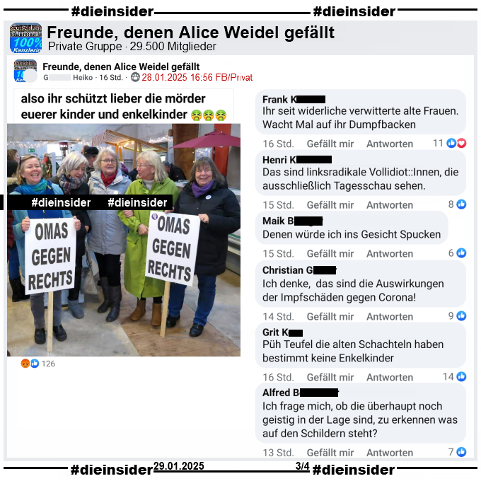 Geteilt wird in der Gruppe "Freunde, denen Alice Weidel gefällt" ein Bild der "Omas gegen Rechts" aus Bremerhaven von ihrem 5. Geburtstag im Dezember 2023.
Dazu heißt es "also ihr schützt lieber die mörder euerer Kinder und Enkelkinder."

Wir zeigen auf Slide 3 u.a. die Kommentare "Ihr seit widerliche verwitterte alte Frauen. Wacht Mal auf ihr Dumpfbacken.", "Das sind linksradikale Vollidiot::Innen, die ausschließlich Tagesschau sehen.", "Denen würde ich ins Gesicht Spucken.", "Ich denke, das sind die Auswirkungen der Impfschäden gegen Corona!", "Püh Teufel die alten Schachteln haben bestimmt keine Enkelkinder." und "Ich frage mich, ob die überhaupt noch geistig in der Lage sind, zu erkennen was auf den Schildern steht?"
