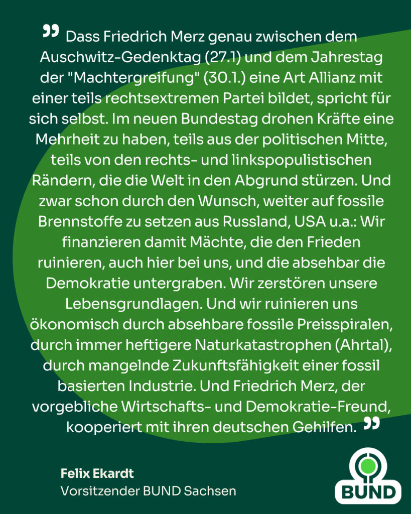 Dass Friedrich Merz genau zwischen dem Auschwitz-Gedenktag (27.1) und dem Jahrestag der "Machtergreifung" (30.1.) eine Art Allianz mit einer teils rechtsextremen Partei bildet, spricht für sich selbst. Im neuen Bundestag drohen Kräfte eine Mehrheit zu haben, teils aus der politischen Mitte, teils von den rechts- und linkspopulistischen Rändern, die die Welt in den Abgrund stürzen. Und zwar schon durch den Wunsch, weiter auf fossile Brennstoffe zu setzen aus Russland, USA u.a.: Wir finanzieren damit Mächte, die den Frieden ruinieren, auch hier bei uns, und die absehbar die Demokratie untergraben. Wir zerstören unsere Lebensgrundlagen. Und wir ruinieren uns ökonomisch durch absehbare fossile Preisspiralen, durch immer heftigere Naturkatastrophen (Ahrtal), durch mangelnde Zukunftsfähigkeit einer fossil basierten Industrie. Und Friedrich Merz, der vorgebliche Wirtschafts- und Demokratie-Freund, kooperiert mit ihren deutschen Gehilfen.