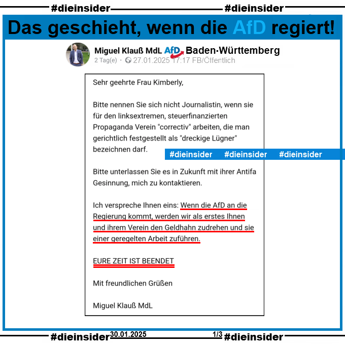 Miguel Klauß, MdL AfD Baden-Württemberg postet am 27.01.2025 "Meine Antwort an correctiv. Es war nicht einfach höflich zu bleiben." und teilt einen Brief von sich an Correctiv. Darin steht 

"Sehr geehrte Frau Kimberly, Bitte nennen Sie sich nicht Journalistin, wenn sie für den linksextremen, steuerfinanzierten Propaganda Verein "correctiv" arbeiten, die man gerichtlich festgestellt als "dreckige Lügner" bezeichnen darf. Bitte unterlassen Sie es in Zukunft mit ihrer Antifa Gesinnung, mich zu kontaktieren. Ich verspreche Ihnen eins: Wenn die AfD an die Regierung kommt, werden wir als erstes Ihnen und ihrem Verein den Geldhahn zudrehen und sie einer geregelten Arbeit zuführen. EURE ZEIT IST BEENDET. Mit freundlichen Grüßen Miguel Klauß MdL."
