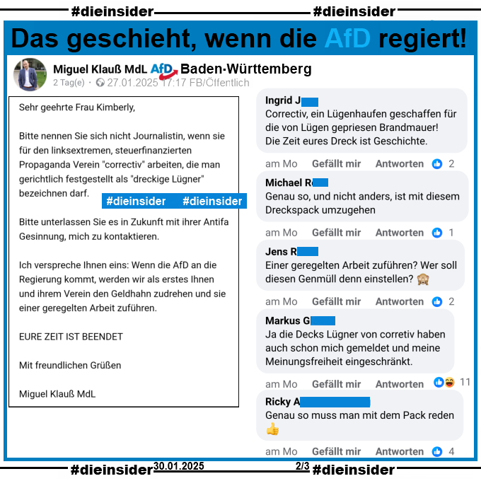 Miguel Klauß, MdL AfD Baden-Württemberg postet am 27.01.2025 "Meine Antwort an correctiv. Es war nicht einfach höflich zu bleiben." und teilt einen Brief von sich an Correctiv. Darin steht u.a. 

"Wenn die AfD an die Regierung kommt, werden wir als erstes Ihnen und ihrem Verein den Geldhahn zudrehen und sie einer geregelten Arbeit zuführen. EURE ZEIT IST BEENDET."

Wir zeigen hier auf Slide 2 u.a. die Kommentare "Correctiv, ein Lügenhaufen geschaffen für die von Lügen gepriesen Brandmauer! Die Zeit eures Dreck ist Geschichte.", "Genau so, und nicht anders, ist mit diesem Dreckspack umzugehen.", "Einer geregelten Arbeit zuführen? Wer soll diesen Genmüll denn einstellen?", "Ja die Decks Lügner von corretiv haben auch schon mich gemeldet und meine Meinungsfreiheit eingeschränkt." und "Genau so muss man mit dem Pack reden."
