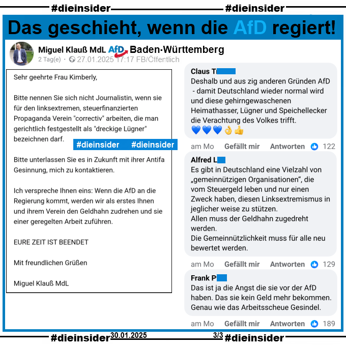 Miguel Klauß, MdL AfD Baden-Württemberg postet am 27.01.2025 "Meine Antwort an correctiv. Es war nicht einfach höflich zu bleiben." und teilt einen Brief von sich an Correctiv. Darin steht u.a. 

"Wenn die AfD an die Regierung kommt, werden wir als erstes Ihnen und ihrem Verein den Geldhahn zudrehen und sie einer geregelten Arbeit zuführen. EURE ZEIT IST BEENDET."

Wir zeigen hier auf Slide 3 u.a. die Kommentare "Deshalb und aus zig anderen Gründen AfD - damit Deutschland wieder normal wird und diese gehirngewaschenen Heimathasser, Lügner und Speichellecker die Verachtung des Volkes trifft.", "Es gibt in Deutschland eine Vielzahl von „gemeinnützigen Organisationen“, die vom Steuergeld leben und nur einen Zweck haben, diesen Linksextremismus in jeglicher weise zu stützen. Allen muss der Geldhahn zugedreht werden. Die Gemeinnützlichkeit muss für alle neu bewertet werden." und "Das ist ja die Angst die sie vor der AfD haben. Das sie kein Geld mehr bekommen. Genau wie das Arbeitsscheue Gesindel."
