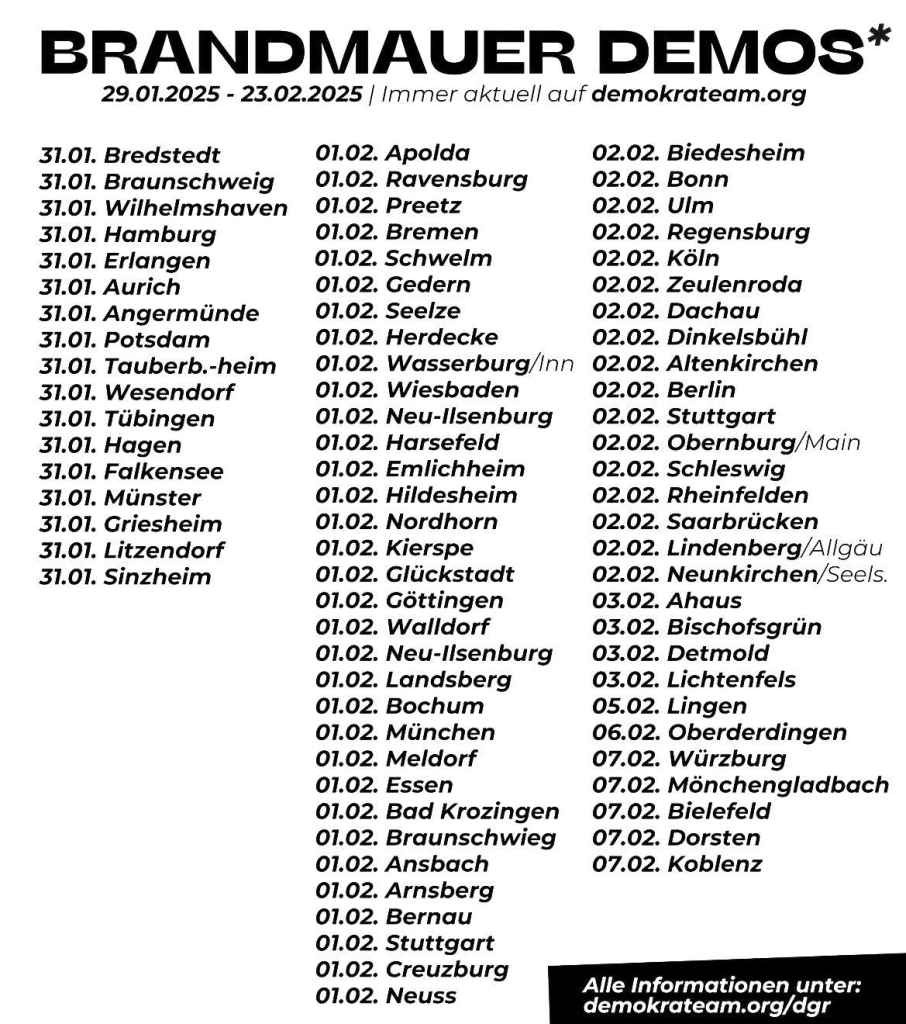 BRANDMAUER DEMOS*

31.01. Bredstedt 31.01. Braunschweig 31.01. Wilhelmshaven 31.01. Hamburg 31.01. Erlangen 31.01. Aurich 31.01. Angermünde 31.01. Potsdam 31.01. Tauberb.-heim 31.01. Wesendorf 31.01. Tübingen 31.01. Hagen 31.01. Falkensee 31.01. Münster 31.01. Griesheim 31.01. Litzendorf 31.01. Sinzheim 

01.02. Apolda 01.02. Ravensburg 01.02. Preetz 01.02. Bremen 01.02. Schwelm 01.02. Gedern 01.02. Seelze 01.02. Herdecke 01.02. Wasserburg/Inn 01.02. Wiesbaden 01.02. Neu-Ilsenburg 01.02. Harsefeld 01.02. Emlichheim 01.02. Hildesheim 01.02. Nordhorn 01.02. Kierspe 01.02. Glückstadt 01.02. Göttingen 01.02. Walldorf 01.02. Neu-Ilsenburg 01.02. Landsberg 01.02. Bochum 01.02. München 01.02. Meldorf 01.02. Essen 01.02. Bad Krozingen 01.02. Braunschwieg 01.02. Ansbach 01.02. Arnsberg 01.02. Bernau 01.02. Stuttgart 01.02. Creuzburg 01.02. Neuss 

02.02. Biedesheim 02.02. Bonn 02.02. Ulm 02.02. Regensburg 02.02. Köln 02.02. Zeulenroda 02.02. Dachau 02.02. Dinkelsbühl 02.02. Altenkirchen 02.02. Berlin 02.02. Stuttgart 02.02. Obernburg/Main 02.02. Schleswig 02.02. Rheinfelden 02.02. Saarbrücken 02.02. 

03.02. Detmold 05.02. Lingen 07.02. Mönchengladbach 07.02. Bielefeld 07.02. Dorsten 07.02. Koblenz 

Alle Informationen unter: demokrateam.org/dgr 