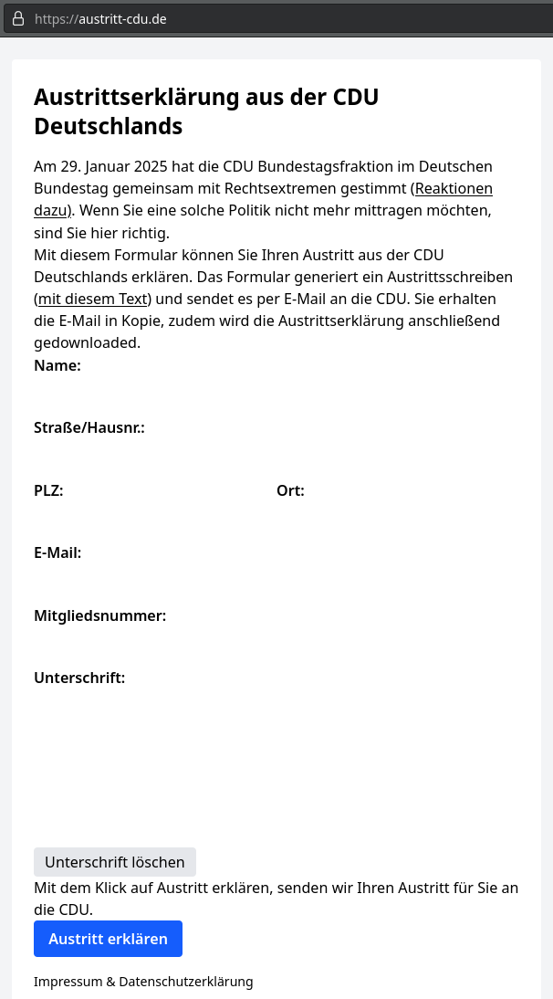 Austrittserklärung aus der CDU Deutschlands
Am 29. Januar 2025 hat die CDU Bundestagsfraktion im Deutschen Bundestag gemeinsam mit Rechtsextremen gestimmt (Reaktionen dazu). Wenn Sie eine solche Politik nicht mehr mittragen möchten, sind Sie hier richtig.
Mit diesem Formular können Sie Ihren Austritt aus der CDU Deutschlands erklären. Das Formular generiert ein Austrittsschreiben (mit diesem Text) und sendet es per E-Mail an die CDU. Sie erhalten die E-Mail in Kopie, zudem wird die Austrittserklärung anschließend gedownloaded.
Name:
Straße/Hausnr.:
PLZ:
Ort:
E-Mail:
Mitgliedsnummer:
Unterschrift: (Feld zum Zeichnen der Unterschrift)
Mit dem Klick auf Austritt erklären, senden wir Ihren Austritt für Sie an die CDU.
Impressum & Datenschutzerklärung