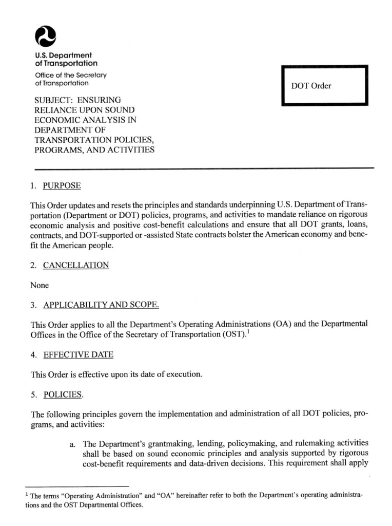 Memo from department of transportation which reads Department of Transportation Office of the Secretary of Transportation SUBJECT: ENSURING RELIANCE UPON SOUND ECONOMIC ANALYSIS IN DEPARTMENT OF TRANSPORTATION POLICIES, PROGRAMS, AND ACTIVITIES DOT Order 1. PURPOSE This Order updates and resets the principles and standards underpinning U.S. Department of Transportation (Department or DOT) policies, programs, and activities to mandate reliance on rigorous economic analysis and positive cost-benefit calculations and ensure that all DOT grants, loans, contracts, and DOT-supported or -assisted State contracts bolster the American economy and benefit the American people. 2. CANCELLATION None 3. APPLICABILITY AND SCOPE. This Order applies to all the Department's Operating Administrations (OA) and the Departmental Offices in the Office of the Secretary of Transportation (OST).' 4. EFFECTIVE DATE This Order is effective upon its date of execution. 5. POLICIES. The following principles govern the implementation and administration of all DOT policies, pro-grams, and activities: a. The Department's grantmaking, lending, policymaking, and rulemaking activities shall be based on sound economic principles and analysis supported by rigorous cost-benefit requirements and data-driven decisions. This requirement shall apply 1 The terms "Operating Administration" and "OA" hereinafter refer to both the Department's operating administrat