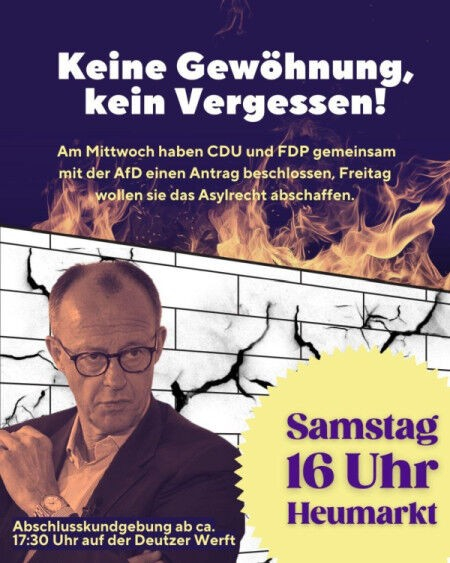 Demoaufruf Samstag, 01.02.25 - 16 Uhr - Heumarkt - Abschlusskundgebung ca 17:30 Deutzer Werft "Keine Gewöhnung, kein Vergesseen" Am Mittwoch haben CDU und FDP gemeinsam mit der AfD einen Antrag beschlossen, Freitag wollen sie das Asylrecht abschaffen! Im Hintergrund sieht man eine Brandmauer mit Rissen, die von Flammen umgeben ist. Im Vordergrund ist ein Porträt von Friedrich Merz zu sehen.