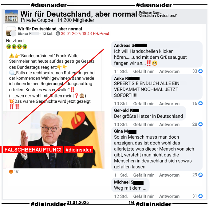 In der Gruppe "Wir für Deutschland, aber normal" wird das nächste Fake-Zitat über Bundespräsident Frank-Walter Steinmeier geteilt. 

"Bundespräsident Frank-Walter Steinmeier hat heute auf das gestrige Gesetz des Bundestags reagiert: ,,Falls die rechtsextremen Rattenfänger bei der kommenden Wahl gewinnen, dann werde ich ihnen keinen Regierungsbildungsauftrag erteilen. Koste es was es wolle.''! ( ....wen der wohl mit Ratten meint?) Das wahre Geschichte wird jetzt gezeigt!"

Auf Slide 1 zeigen wir u.a. die Kommentare "Ich will Handschellen klicken hören, ...und mit dem Grüssaugust fangen wir an...", "Speert sie endlich alle ein verdammt nochmal jetzt sofort!", "Der größte Hetzer in Deutschland.", "So ein Mensch muss man doch anzeigen, das ist doch wohl das allerletzte was dieser Mensch von sich gibt, versteht man nicht das die Menschen in deutschland sich sowas gefallen lassen." und "Weg mit dem..."
