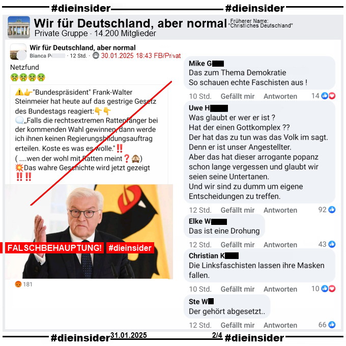 In der Gruppe "Wir für Deutschland, aber normal" wird das nächste Fake-Zitat über Bundespräsident Frank-Walter Steinmeier geteilt. 

"Bundespräsident Frank-Walter Steinmeier hat heute auf das gestrige Gesetz des Bundestags reagiert: ,,Falls die rechtsextremen Rattenfänger bei der kommenden Wahl gewinnen, dann werde ich ihnen keinen Regierungsbildungsauftrag erteilen. Koste es was es wolle.''! ( ....wen der wohl mit Ratten meint?) Das wahre Geschichte wird jetzt gezeigt!"

Auf Slide 2 zeigen wir u.a. die Kommentare "Das zum Thema Demokratie. So schauen echte Faschisten aus!", "Was glaubt er wer er ist? Hat der einen Gottkomplex? Der hat das zu tun was das Volk im sagt. Denn er ist unser Angestellter. Aber das hat dieser arrogante popanz schon lange vergessen und glaubt wir seien seine Untertanen. Und wir sind zu dumm um eigene Entscheidungen zu treffen.", "Das ist eine Drohung.", "Die Linksfaschisten lassen ihre Masken fallen." und "Der gehört abgesetzt."
