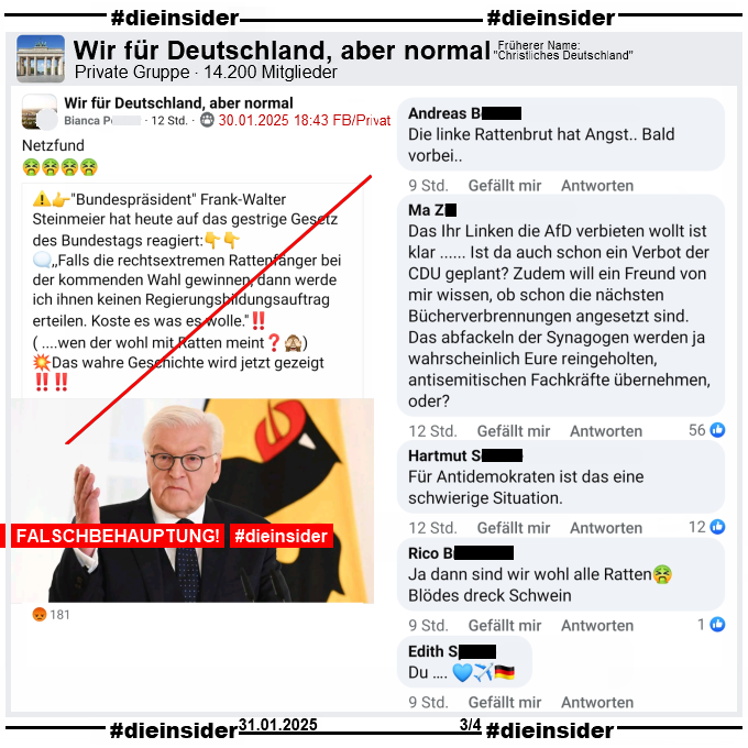 In der Gruppe "Wir für Deutschland, aber normal" wird das nächste Fake-Zitat über Bundespräsident Frank-Walter Steinmeier geteilt. 

"Bundespräsident Frank-Walter Steinmeier hat heute auf das gestrige Gesetz des Bundestags reagiert: ,,Falls die rechtsextremen Rattenfänger bei der kommenden Wahl gewinnen, dann werde ich ihnen keinen Regierungsbildungsauftrag erteilen. Koste es was es wolle.''! ( ....wen der wohl mit Ratten meint?) Das wahre Geschichte wird jetzt gezeigt!"

Auf Slide 3 zeigen wir u.a. die Kommentare "Die linke Rattenbrut hat Angst.. Bald vorbei..", "Das Ihr Linken die AfD verbieten wollt ist klar ... Ist da auch schon ein Verbot der CDU geplant? Zudem will ein Freund von mir wissen, ob schon die nächsten Bücherverbrennungen angesetzt sind. Das abfackeln der Synagogen werden ja wahrscheinlich Eure reingeholten, antisemitischen Fachkräfte übernehmen, oder?", "Für Antidemokraten ist das eine schwierige Situation." und "Ja dann sind wir wohl alle Ratten. Blödes dreck Schwein."

