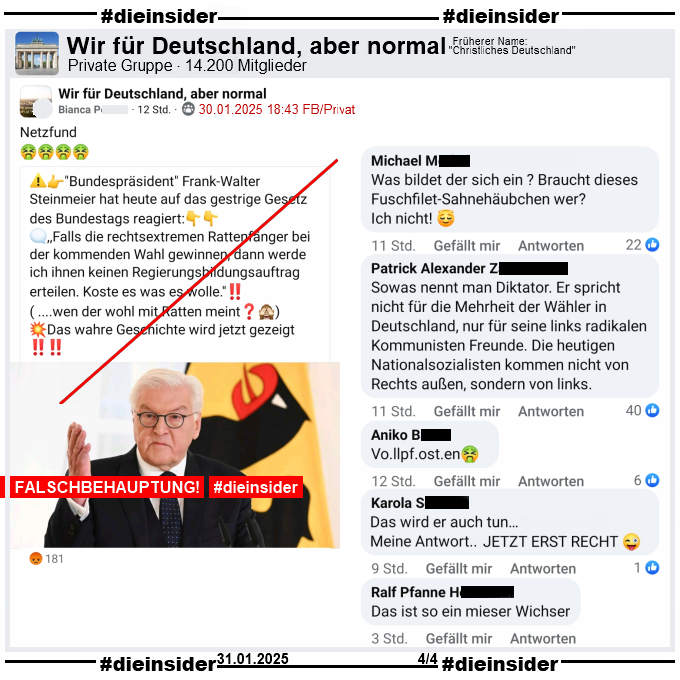 In der Gruppe "Wir für Deutschland, aber normal" wird das nächste Fake-Zitat über Bundespräsident Frank-Walter Steinmeier geteilt. 

"Bundespräsident Frank-Walter Steinmeier hat heute auf das gestrige Gesetz des Bundestags reagiert: ,,Falls die rechtsextremen Rattenfänger bei der kommenden Wahl gewinnen, dann werde ich ihnen keinen Regierungsbildungsauftrag erteilen. Koste es was es wolle.''! ( ....wen der wohl mit Ratten meint?) Das wahre Geschichte wird jetzt gezeigt!"

Auf Slide 4 zeigen wir u.a. die Kommentare "Was bildet der sich ein ? Braucht dieses Fuschfilet-Sahnehäubchen wer? Ich nicht!", "Sowas nennt man Diktator. Er spricht nicht für die Mehrheit der Wähler in Deutschland, nur für seine links radikalen Kommunisten Freunde. Die heutigen Nationalsozialisten kommen nicht von Rechts außen, sondern von links.", "Vollpfosten.", "Das wird er auch tun... Meine Antwort.. Jetzt erst Recht." und "Das ist so ein mieser Wichser."
