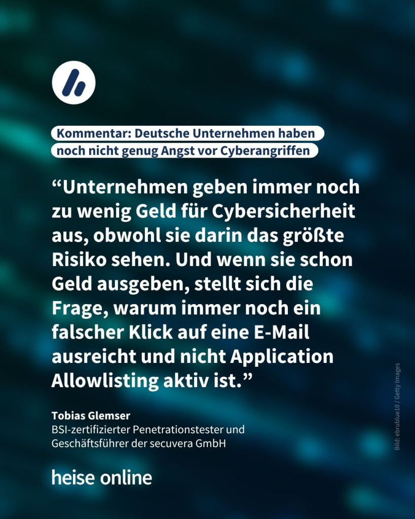 In der Überschrift steht: Kommentar: "Deutsche Unternehmen haben noch nicht genug Angst vor Cyberangriffen" dadrunter steht ein Kommentar von Tobias Glemser,
BSI-zertifizierter Penetrationstester und 
Geschäftsführer der secuvera GmbH: “Unternehmen geben immer noch zu wenig Geld für Cybersicherheit aus, obwohl sie darin das größte Risiko sehen. Und wenn sie schon Geld ausgeben, stellt sich die Frage, warum immer noch ein falscher Klick auf eine E-Mail ausreicht und nicht Application Allowlisting aktiv ist.”
