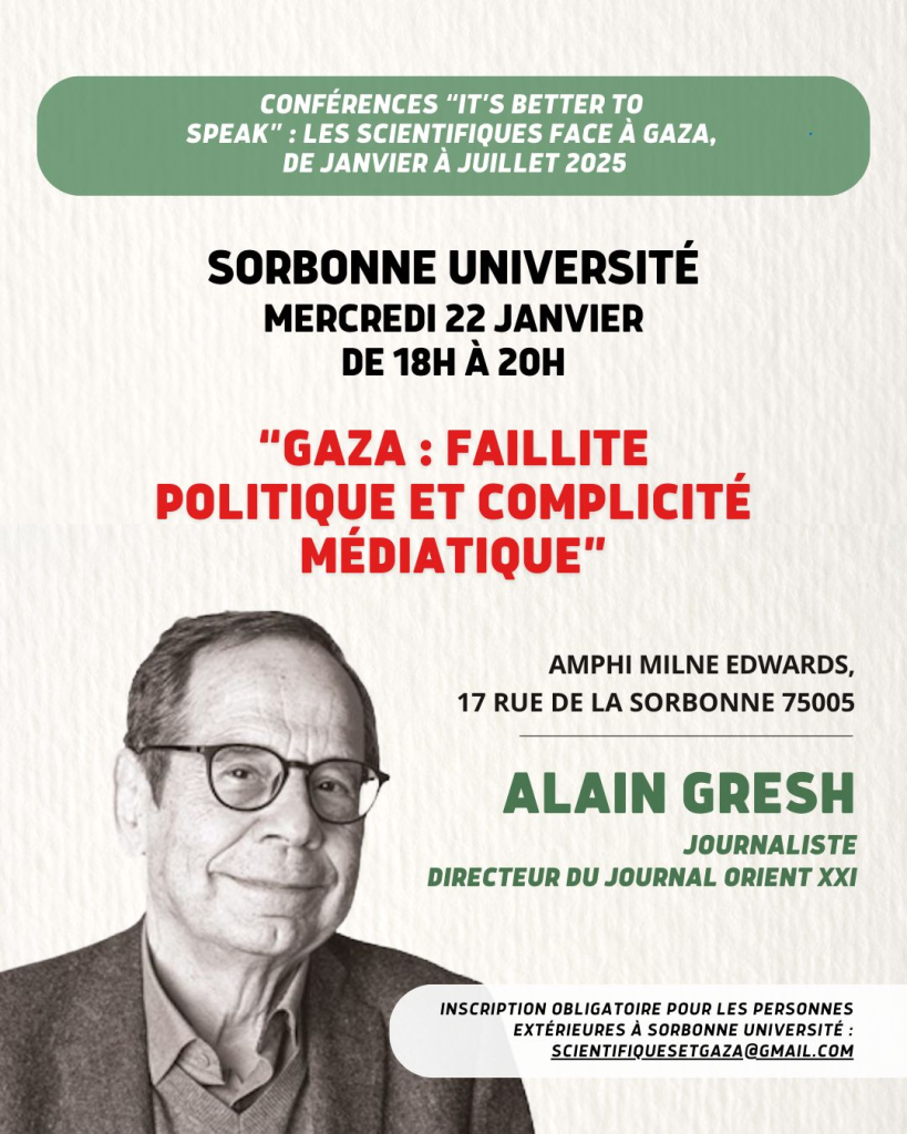 texte : 
CONFÉRENCES "IT'S BETTER TO SPEAK" : LES SCIENTIFIQUES FACE À GAZA, DE JANVIER À JUILLET 2025
SORBONNE UNIVERSITÉ 
MERCREDI 22 JANVIER
DE 18H À 20H
"GAZA ; FAILLITE POLITIQUE ET COMPLICITÉ MÉDIATIQUE

ALAIN GRESH
JOURNALISTE
DIRECTEUR DU JOURNAL ORIENT XXI 

image : photo d'Alain Gresh 
