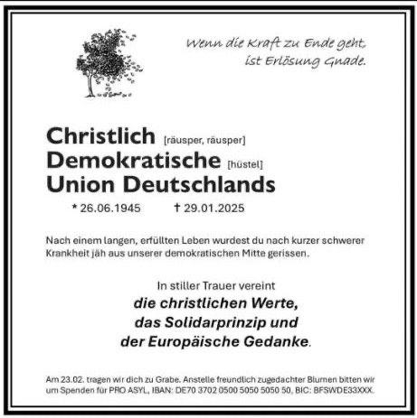 Zu sehen ist eine Todesanzeige für die CDU, links oben ein Baum, der seine Blätter verliert sowie folgender Text:

"Wenn die Kraft fehlt, ist Erlösung Gnade.

Christlich [räusper, räusper]
Demokratische [hüstel]
Union Deutschlands

geboren 26.06.1945 - gestorben 29.01.2025

Nach einem langen, erfüllten Leben wurdest du nach kurzer schwerer Krankheit jäh aus unserer demokratischen Mitte gerissen.

In stiller Trauer vereint:
die christlichen Werte,
das Solidaritätsprinzip und
der Europäische Gedanke.

Am 23.02. tragen wir dich zu Grabe. Anstelle freundlich zugedachter Blumen bitten wir um Spenden für PRO ASYL, IBAN: DE70 3702 0500 5050 5050 50, BIC: BFSWDE33XXX."