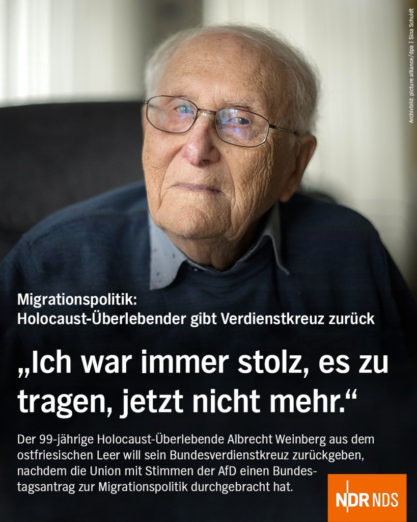 Bild: Ein alter Mann mit Brille schaut in die Kamera

Text: Migrationspolitik: Holocaust-Überlebender gibt Verdienstkreuz zurück

"Ich war immer stolz, es zu tragen, jetzt nicht mehr."

Der 99-jährige Holocaust-Überlebende Albrecht Weinberg aus dem ostriesischen Leer will sein Bundesverdienstkreuz zurückgeben, nachdem die Unionen mit Stimmen der AfD einen Bundestagsantrag zur Migrationspolitik durchgebracht hat.