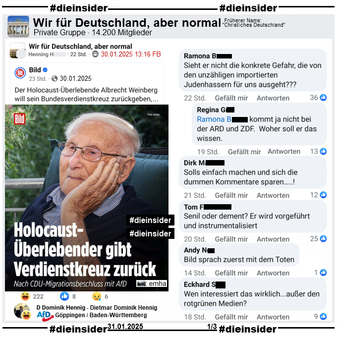 bild berichtet gestern am 30.01.2025 "Holocaust-Überlebender gibt Verdienstorden zurück. Nach CDU-Migrationsbeschluss mit AfD." und teilt ein Bild des Holocaust-Überlebenden Albrecht Weinberg dazu.

In der Gruppe "Wir für Deutschland, aber normal" wird der Bericht geteilt. Wir zeigen neben dem Lach-Emoji-Like von Dietmar Dominik Hennig, AfD Göppingen in Baden-Württemberg noch u.a. die Kommentare "Sieht er nicht die konkrete Gefahr, die von den unzähligen importierten Judenhassern für uns ausgeht?" mit der Antwort "kommt ja nicht bei der ARD und ZDF. Woher soll er das wissen.", "Solls einfach machen und sich die dummen Kommentare sparen...!", "Senil oder dement? Er wird vorgeführt und instrumentalisiert.", "Bild sprach zuerst mit dem Toten." und "Wen interessiert das wirklich...außer den rotgrünen Medien?"
