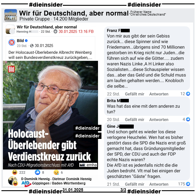 bild berichtet gestern am 30.01.2025 "Holocaust-Überlebender gibt Verdienstorden zurück. Nach CDU-Migrationsbeschluss mit AfD." und teilt ein Bild des Holocaust-Überlebenden Albrecht Weinberg dazu.

In der Gruppe "Wir für Deutschland, aber normal" wird der Bericht geteilt. Wir zeigen neben dem Lach-Emoji-Like von Dietmar Dominik Hennig, AfD Göppingen in Baden-Württemberg noch u.a. die Kommentare "Von mir aus gibt der sein Gebiss zurück... diese Spinner sind wie Friedemann...übrigens sind 70 Millionen gestorben im Krieg nicht nur Juden...die führen sich auf wie die Götter..... zudem waren Nazis Linke ,A H Linker also Sozialisten....diese Schauspieler wissen das...aber das Geld und die Schuld muss am laufen gehalten werden.... Knobloch die selbe...", "Was hat das eine mit dem anderen zu tun?" und "Und schon geht es wieder los diese verlogene Heuchelei. Wen hat es bisher gestört dass die SPD die Nazis erst groß gemacht hat, dass Gründungsmitglieder der SPD, der CDU und auch der FDP echte Nazis waren?
Die AfD ist es jedenfalls nicht die die Juden bedroht. Vielleicht mal bei einigen der geschätzten Gäste fragen."
