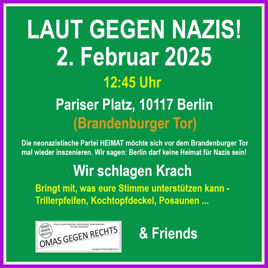 Grafik-Kachel grün-weiß
LAUT GEGEN NAZIS 
2. Februar 2025  12.45 h
Präsentation Platz, Brandenburger Tor 
Die neonazistische Partei Heimat möchte sich mal wieder inszenieren. Wir sagen: Berlin darf keine Heimat für Nazis sein.
Wir schlagen Krach.
Bringt gern Lärminstrumente mit. 
Omas gegen Rechts & Friends 