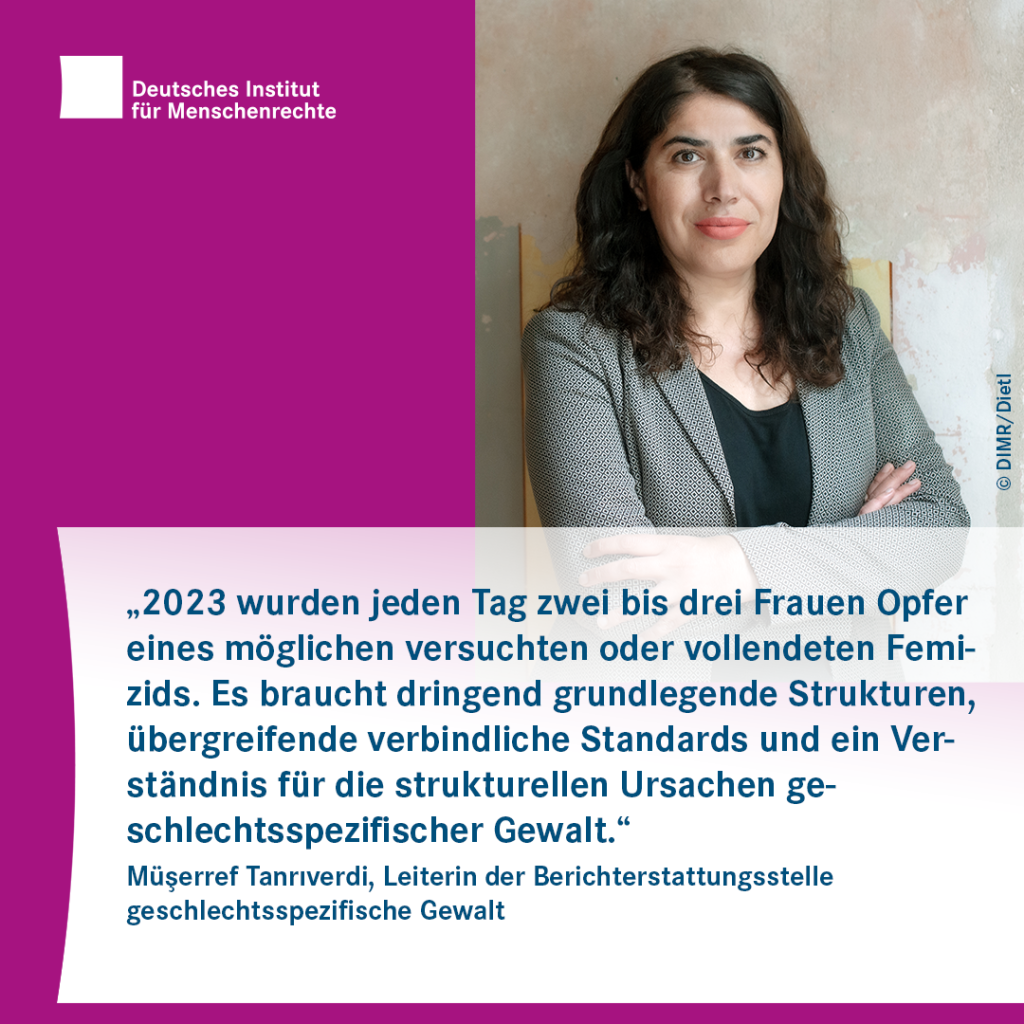 Sharepic mit dem Logo des Deutschen Instituts für Menschenrechte links oben und dem Porträtfoto einer Person mit Blazer rechts. Darunter folgt Text: 
„2023 wurden jeden Tag zwei bis drei Frauen Opfer eines möglichen versuchten oder vollendeten Femizids. Es braucht dringend grundlegende Strukturen, übergreifende verbindliche Standards und ein Verständnis für die strukturellen Ursachen geschlechtsspezifischer Gewalt.“
Müşerref Tanrıverdi, Leiterin der Berichterstattungsstelle geschlechtsspezifische Gewalt