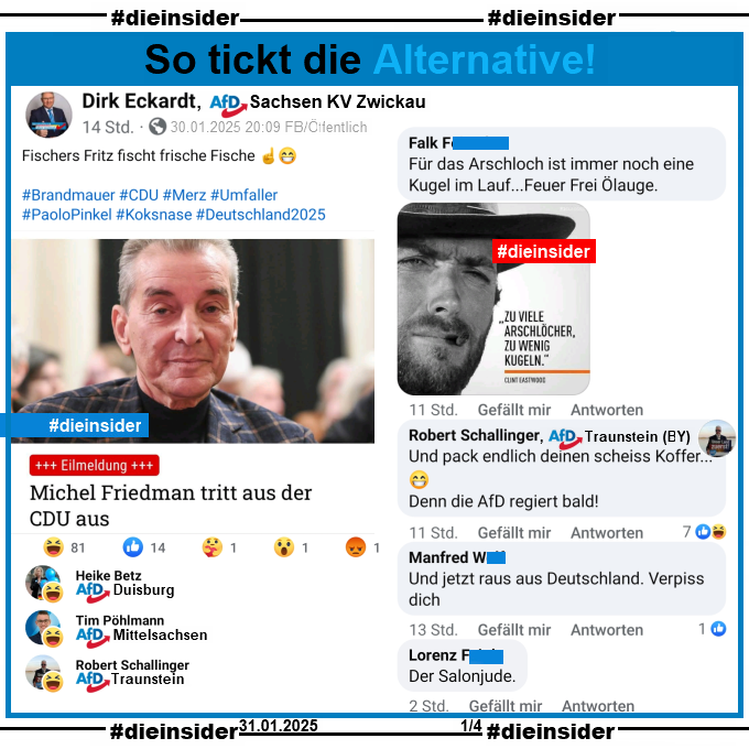 Dirk Eckardt, AfD Zwickau teilt den Bericht "Michel Friedman tritt aus der CDU aus" und postet dazu "Fischers Fritz fischt frische Fische."

Wir zeigen u.a. die Kommentare "Für das Arschloch ist immer noch eine Kugel im Lauf...Feuer Frei Ölauge." mit einem Clint Eastwood Bild und "Zu viele Arschlöcher, zu wenig Kugeln.", Robert Schallinger AfD Traunstein schreibt "Und pack endlich deinen scheiss Koffer... Denn die AfD regiert bald!", "Und jetzt raus aus Deutschland. Verpiss dich." und "Der Salonjude."

Möglicherweise strafrechtlich relevante Kommentare haben wir zur Anzeige gesichert!
