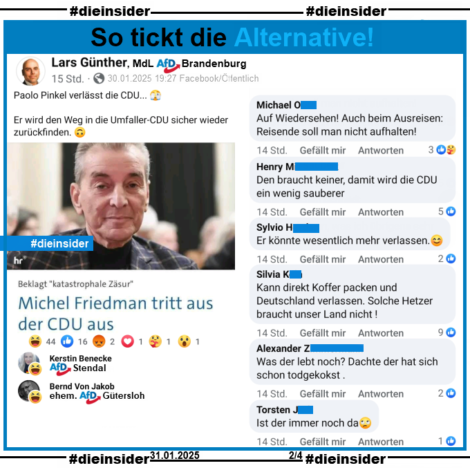 Lars Günther, Mdl AfD Brandenburg teilt den Bericht "Michel Friedman tritt aus der CDU aus" und postet dazu "Paolo Pinkel verlässt die CDU...  Er wird den Weg in die Umfaller-CDU sicher wieder zurückfinden."

Wir zeigen u.a. die Kommentare "Auf Wiedersehen! Auch beim Ausreisen: Reisende soll man nicht aufhalten!", "Den braucht keiner, damit wird die CDU ein wenig sauberer.", "Er könnte wesentlich mehr verlassen.", "Kann direkt Koffer packen und Deutschland verlassen. Solche Hetzer braucht unser Land nicht!", "Was der lebt noch? Dachte der hat sich schon todgekokst." und "Ist der immer noch da."

Möglicherweise strafrechtlich relevante Kommentare haben wir zur Anzeige gesichert!

