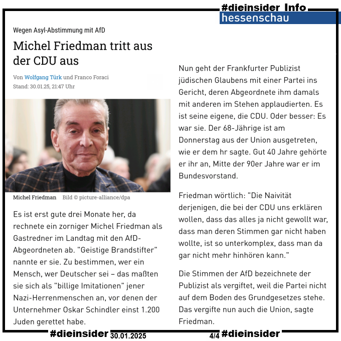 Als Info zeigen wir den Artikel der hessenschau "Wegen Asyl-Abstimmung mit AfD: Michel Friedman tritt aus der CDU aus" vom 30.01.2025.

U.a. heißt es darin 

"Es ist erst gute drei Monate her, da rechnete ein zorniger Michel Friedman als Gastredner im Landtag mit den AfD-Abgeordneten ab. "Geistige Brandstifter" nannte er sie. Zu bestimmen, wer ein Mensch, wer Deutscher sei – das maßten sie sich als "billige Imitationen" jener Nazi-Herrenmenschen an, vor denen der Unternehmer Oskar Schindler einst 1.200 Juden gerettet habe.

Nun geht der Frankfurter Publizist jüdischen Glaubens mit einer Partei ins Gericht, deren Abgeordnete ihm damals mit anderen im Stehen applaudierten. Es ist seine eigene, die CDU. Oder besser: Es war sie. Der 68-Jährige ist am Donnerstag aus der Union ausgetreten, wie er dem hr sagte. Gut 40 Jahre gehörte er ihr an, Mitte der 90er Jahre war er im Bundesvorstand.

Friedman wörtlich: "Die Naivität derjenigen, die bei der CDU uns erklären wollen, dass das alles ja nicht gewollt war, dass man deren Stimmen gar nicht haben wollte, ist so unterkomplex, dass man da gar nicht mehr hinhören kann."

Die Stimmen der AfD bezeichnete der Publizist als vergiftet, weil die Partei nicht auf dem Boden des Grundgesetzes stehe. Das vergifte nun auch die Union, sagte Friedman."

