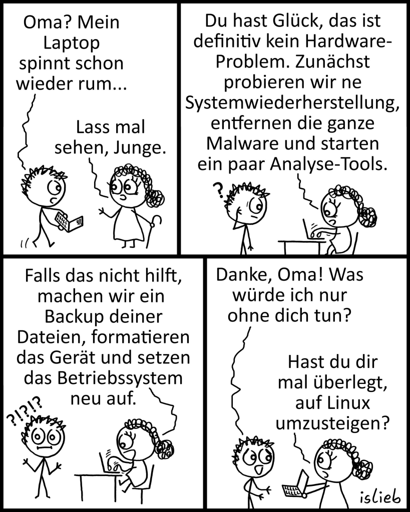 Comic. Ein Junge kommt mit seinem Laptop zu seiner Großmutter.
Junge: Oma? Mein Laptop spinnt schon wieder rum…
Oma: Lass mal sehen, Junge.
Du hast Glück, das ist definitiv kein Hardware-Problem. Zunächst probieren wir ne
Systemwiederherstellung, entfernen die ganze Malware und starten ein paar Analyse-Tools.
Falls das nicht hilft, machen wir ein Backup deiner Dateien, formatieren das Gerät und setzen das Betriebssystem neu auf.
J: Danke, Oma! Was würde ich nur ohne dich tun?
O: Hast du dir mal überlegt, auf Linux umzusteigen?
| Bildbeschreibung von GreenSkyOverMe@ohai.social