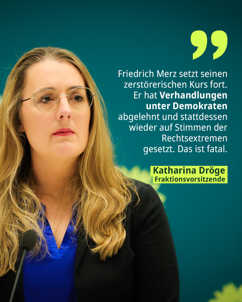 Auf dem Bild ist die Fraktionsvoristzende Katharina Dröge. Daneben das Zitat: Friedrich Merz setzt seinen zerstörerischen Kurs fort. Er hat Verhandlungen unter Demokraten abgelehnt und stattdessen wieder auf Stimmen der Rechtsextremen gesetzt.