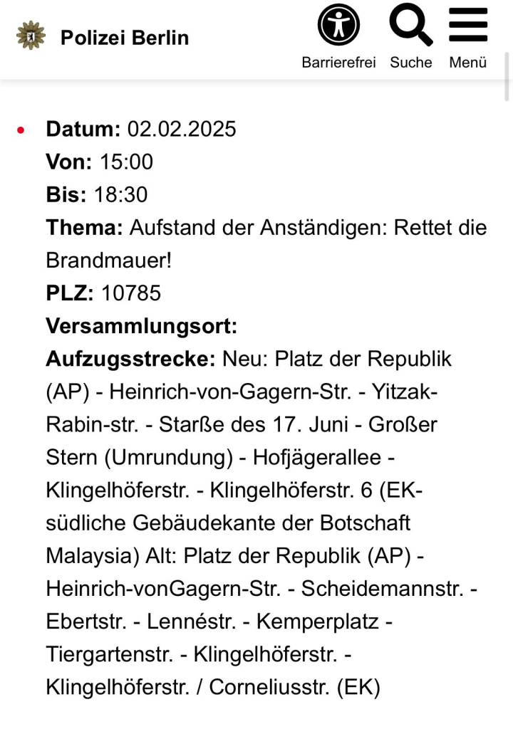 #¥ Polizei Berlin Q —_
Barrierefrei Suche Meni

e Datum: 02.02.2025
Von: 15:00
Bis: 18:30
Thema: Aufstand der Anstandigen: Rettet die
Brandmauer!
PLZ: 10785
Versammlungsort:
Aufzugsstrecke: Neu: Platz der Republik
(AP) - Heinrich-von-Gagern-Str. - Yitzak-
Rabin-str. - Stare des 17. Juni - Grol3er
Stern (Umrundung) - Hofjagerallee -
Klingelhoferstr. - Klingelhoferstr. 6 (EK-
sudliche Gebaudekante der Botschaft
Malaysia) Alt: Platz der Republik (AP) -
Heinrich-vonGagern-Str. - Scheidemannstr. -
Ebertstr. - Lennéstr. - Kemperplatz -
Tiergartenstr. - Klingelhoferstr. -
Klingelhoferstr. / Corneliusstr. (EK)
