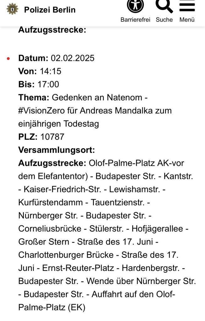 Polizei Berlin
Aufzugsstrecke:
=
Barrierefrei Suche
Menü
Datum: 02.02.2025
Von: 14:15
Bis: 17:00
Thema: Gedenken an Natenom - #VisionZero für Andreas Mandalka zum einjährigen Todestag
PLZ: 10787
Versammlungsort:
Aufzugsstrecke: Olof-Palme-Platz AK-vor dem Elefantentor) - Budapester Str. - Kantstr.
- Kaiser-Friedrich-Str. - Lewishamstr. - Kurfürstendamm - Tauentzienstr. - Nürnberger Str. - Budapester Str. - Corneliusbrücke - Stülerstr. - Hofjägerallee - Großer Stern - Straße des 17. Juni - Charlottenburger Brücke - Straße des 17.
Juni - Ernst-Reuter-Platz - Hardenbergstr. - Budapester Str. - Wende über Nürnberger Str.
- Budapester Str. - Auffahrt auf den Olof-Palme-Platz (EK)