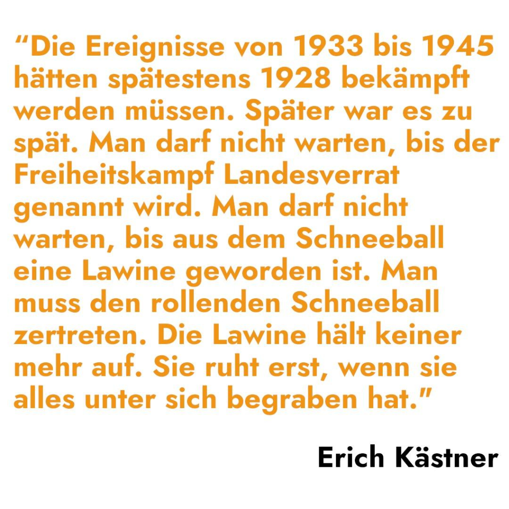 "Die Ereignisse von 1933 bis 1945 
hätten spätestens 1928 bekämpft 
werden müssen. Später war es zu 
spät. Man darf nicht warten, bis der 
Freiheitskampf Landesverrat 
genannt wird. Man darf nicht 
warten, bis aus dem Schneeball 
eine Lawine geworden ist. Man 
muss den rollenden Schneeball 
zertreten. Die Lawine hält keiner 
mehr auf. Sie ruht erst, wenn sie 
alles unter sich begraben hat.” 

Erich Kästner