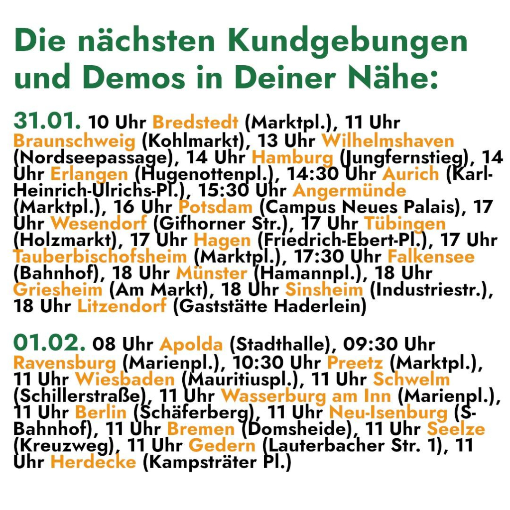 Die nächsten Kundgebungen 
und Demos in Deiner Nähe: 

31.01. 10 Uhr Bredstedt (Marktpl.), 11 Uhr 

Braunschweig (Kohlmarkt), 13 Uhr Wilhelmshaven 

Pnoressopasen e), 14 Uhr Fumburg unglernsfieg); 14 
hr Erlangen ( ugenaitenp |, 14: hr Aurich (Karl- 

Heinrich-Ulrichs-P .), 15:30 Uhr Angermünde 

Marktpl.), 16 Uhr Potsdam (Campus Neues Palais), 17 
hr Wesendorf (Gifhorner Str.), 17 Uhr Tübingen 

Aolzmarcı ‚ 17 Uhr Hagen (Friedrich-Ebert-Pl.), 17 Uhr 
auberbischofsheim (Marktpl.), 17:30 Uhr Falkensee 

HR 18 Uhr Münster (Hamannpl.), 18 Uhr 
riesheim (Am Markt), 18 Uhr Sinsheim (Industriestr.), 

18 Uhr Litzendorf (Gaststätte Haderlein) 

01.02. 08 Uhr Apolda (Stadthalle), 09:30 Uhr 

Ravensburg (nasienpk), 10:30 Uhr Preetz (Marktpl.), 
11 Uhr Wiesbaden v auritiuspl.), 11 Uhr Schwelm 
Schillerstraße), 11 Uhr Wasserburg am Inn (narienpl, 
1 Uhr Berlin (Schäferber ," Uhr Neu-Isenburg ($- 
Bahnhof), 11 Uhr Eramen | omsheide), 11 Uhr Seelze 
reuzwag) 11 Uhr Gedern Kauterkacher Str. 1), 11 
hr Herdecke (Kampsträter Pl.)