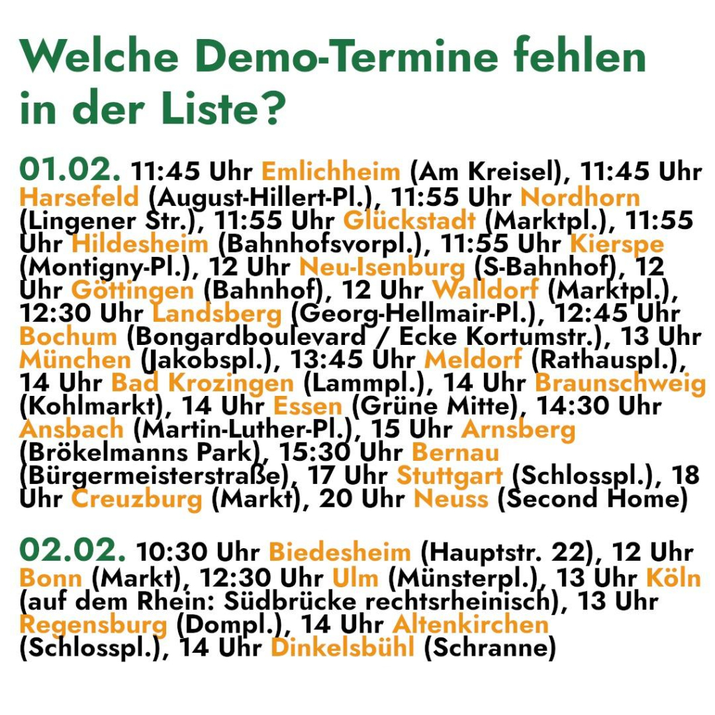 Welche Demo-Termine fehlen 
ın der Liste? 

01.02. 11:45 Uhr Emlichheim (Am Kreisel), 11:45 Uhr 

Harsefeld (A yusust -Hillert-Pl.), 11:55 Uhr Nordhorn 
Lin ener 11:55 Uhr Gllickstadt PnTKIDL. .), 11:55 
cc „Bahnhofsvorpl. .), 11:55 Uhr Kon 2 
(Montig gny-Pl.) Uhr Neu-Isenburg (S-Bahnhof), 12 
hr Göttin en Bahnho „u Uhr Walldorf (Marktpl.), 
12:30 Uhr Landsberg -Hellmair-Pl.), 12:45 Uhr 
Bochum (Boncsrdbet eyard / Ecke Kortumstr.), 13 Uhr 
AnehnD akobspl.), 13:45 Uhr Meldorf Rathauspl.), 
14 Uhr Bad Krozingen (Lammpl.), 14 Uhr Braunschweig 
(Kohlmaritl. 14 Uhr Essen (Grüne Mitte), 14:30 Uhr 
nsbach (Martin-Luther-Pl.), 15 Uhr Arnsberg 
Beim Park 15; 30 Uhr Bernau 
Bürgermeisterstraße), 17 Uhr Sulgar (Schlasspl.), 18 
hr Creuzburg (Markt), 20 Uhr Neuss (Second Home) 

02.02. 10:30 Uhr Biedesheim (Hauptstr. 22), 12 Uhr 

se (Markt), 12:30 Uhr Ulm hüinzterg! ), 13 Uhr Köln 
nu om Rhein: Südbrücke ‚res htsrheinisch), 13 Uhr 
Ann Ay ompl.), 14 Uhr Altenkirchen 

(Schlosspl.), 14 Uhr Dinkelsbühl (Schranne)