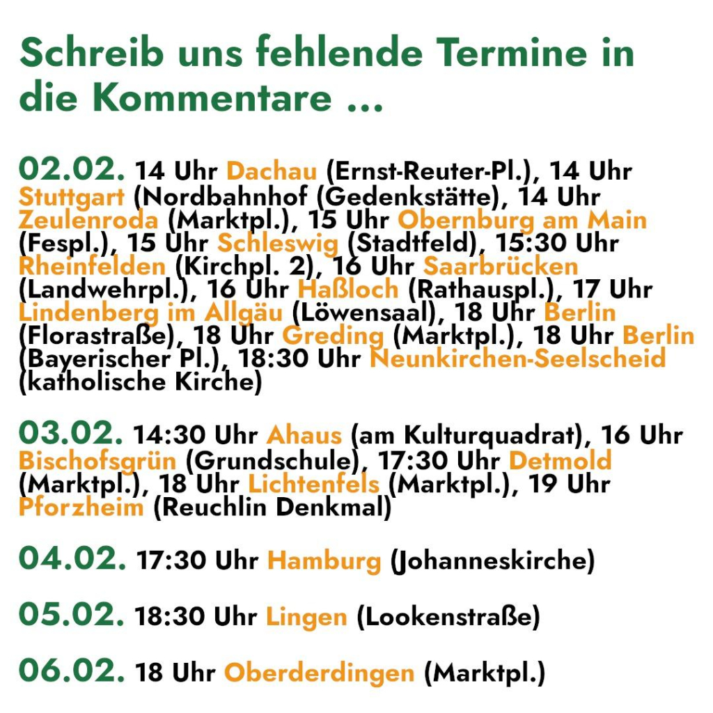 Schreib uns fehlende Termine in 
die Kommentare ... 

02.02. 14 Uhr Dachau (Ernst-Reuter-Pl.), 14 Uhr 

SE Nordbahnhof (Gedenkstätte), 14 Uhr 
Zeulenroda (Marktpl.), 15 Uhr Obernburg am Main 
(Fespl.), 15 Uhr Schlesw (Stadtfeld) 15:30 Uhr 
heinfe Iden Kiren 2),1 Uhr Saarbrücken 
jand wehrpl. Sr Haßloch (Rathauspl.), 17 Uhr 

indenberg im A ei Löwensna) 18 Uhr Berlin 
Florastraße), 18 ar (Marktpl.), 18 Uhr Berlin 
Bayerischer PI.) 18: 30 Uhr Neunkirchen-Seelscheid 
katholische Kirche) 

03.02. 14:30 Uhr Ahaus en Kulturquadrat), 16 Uhr 

che rün (Grundschule), 17:30 Uhr Detmold 
(Marktpl.) 18 Uhr HIAITENER 5 pratepl ), 19 Uhr 
forzheim (Reuchlin Denkmal) 

04.02. 17:30 Uhr Hamburg (Johanneskirche) 
05.02. 18:30 Uhr Lingen (Lookenstraße) 
06.02. 18 Uhr Oberderdingen (Marktpl.)