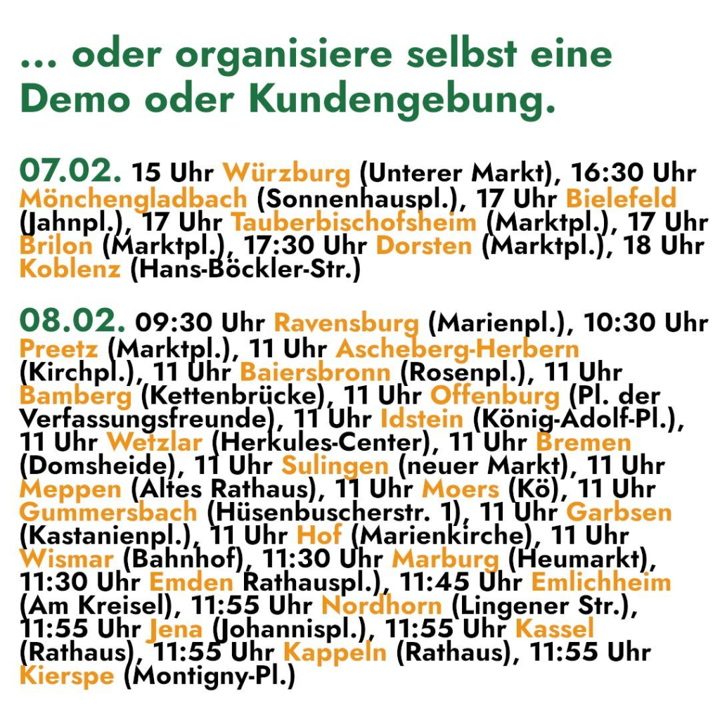 ... oder organisiere selbst eine 
Demo oder Kundengebung. 

07.02. 15 Uhr Würzburg (Unterer Markt), 16:30 Uhr 

Mönchengladbach (Sonnenhauspl.), 17 Uhr Bielefeld 
(ahnpl.), 17 Uhr Tahberhischefshelfh Marktpl.), 17 Uhr 

rilon (Marktpl.), 17:30 Uhr Dorsten (Marktpl.), 18 Uhr 
Koblenz (Hans-Böckler-Str.) 

08.02. 09:30 Uhr Rayaisbueı (Marienp!.), 10:30 Uhr 
Preetz (Marktpl.), 11 Uhr Ascheberg-Herbern 
Kirchpl.), 11 Uhr Baiersbronn (Rosenpl.), 11 Uhr 
amberg (Kettenbrücke), 11 Uhr Offenburg (Pl. der 
vortsesuhgsirenndg]; 11 Uhr Idstein (König-Adolf-Pl.), 
11 Uhr eRman |her ules-Center), 11 Uhr Eremen 
Domsheide), 11 Uhr Sulingen (neuer Markt), 11 Uhr 
eppen (Altes Rathaus), 11 Uhr Moers (Kö), 11 Uhr 
Gummersbach (Hüsenbuscherstr. 1), 11 Uhr Garbsen 
(Brstanienp).) 1 Uhr Hof (Marienkirche), 11 Uhr 
ismar (Bahnhof), 11:30 Uhr Marburg (Heumarkt), 
11:30 Uhr Emden Rathauspl.), 11:45 Uhr Emlichheim 
YAM Kreisel), 11:55 Uhr Nordhorn (Lingener Str.), 
1:55 Uhren olannisr!.) 11:55 Uhr Kassel 
Rathaus), 11:55 Uhr Kappeln (Rathaus), 11:55 Uhr 
ierspe (Montigny-Pl.)