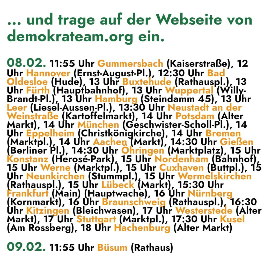 ... und trage auf der Webseite von 
demokrateam.org ein. 

08.02. 11:55 Uhr Gummersbach (Kaiserstraße), 12 

Uhr Hannover (Ernst-August-Pl.), 12:30 Uhr Bad 
Oldesloe (Hude), 13 Uhr Buxtehude (Rathauspl.), 13 
Uhr Fürth (Hauptbahnhof), 13 Uhr Wuppertal (Willy- 
Brandt-Pl.), 13 Uhr Hamburg Steindamm 45), 13 Uhr 
Leer (Liesel-Aussen-Pl.), 13:30 Uhr Neustadt an der 
Mann |Kadata ar), 14 Uhr Potsdam (Alter 
Markt), 14 Uhr München (Geschwister-Scholl-Pl.), 14 
Uhr Eppelheim (Christkönigkirche), 14 Uhr Bremen 
Marktpl.), 14 Uhr Aachen (Markt), 14:30 Uhr Gießen 
Berliner PI.), 14:30 Uhr Öhringen (Marktplatz), 15 Uhr 

onstanz ( Brass Band 15 Uhr Nordenham Bahnheh) 
15 Uhr Werne (Marktpl.), 15 Uhr Cuxhaven (Buttpl.), 15 
Uhr Neunkirchen Pstunmple) 15 Uhr Wermelskirchen 
(Rathauspl.) 15 Uhr Lübeck (Markt), 15:30 Uhr 
rankfurt ( ain) u twache), 16 Uhr Pümkacı 
Kornmarkt), 16 Uhr Eraunschweig (Rathauspl.), 16:30 

hr Kitzingen (Bleichwasen), 17 Uhr Westerstede (Alter 
Markt), 17 Uhr Stutt BEE IMaLKIp!.), 17:30 Uhr Kusel 
(Am Rossberg), 18 Uhr achenburg (Alter Markt) 

09.02. 11:55 Uhr Büsum (Rathaus)