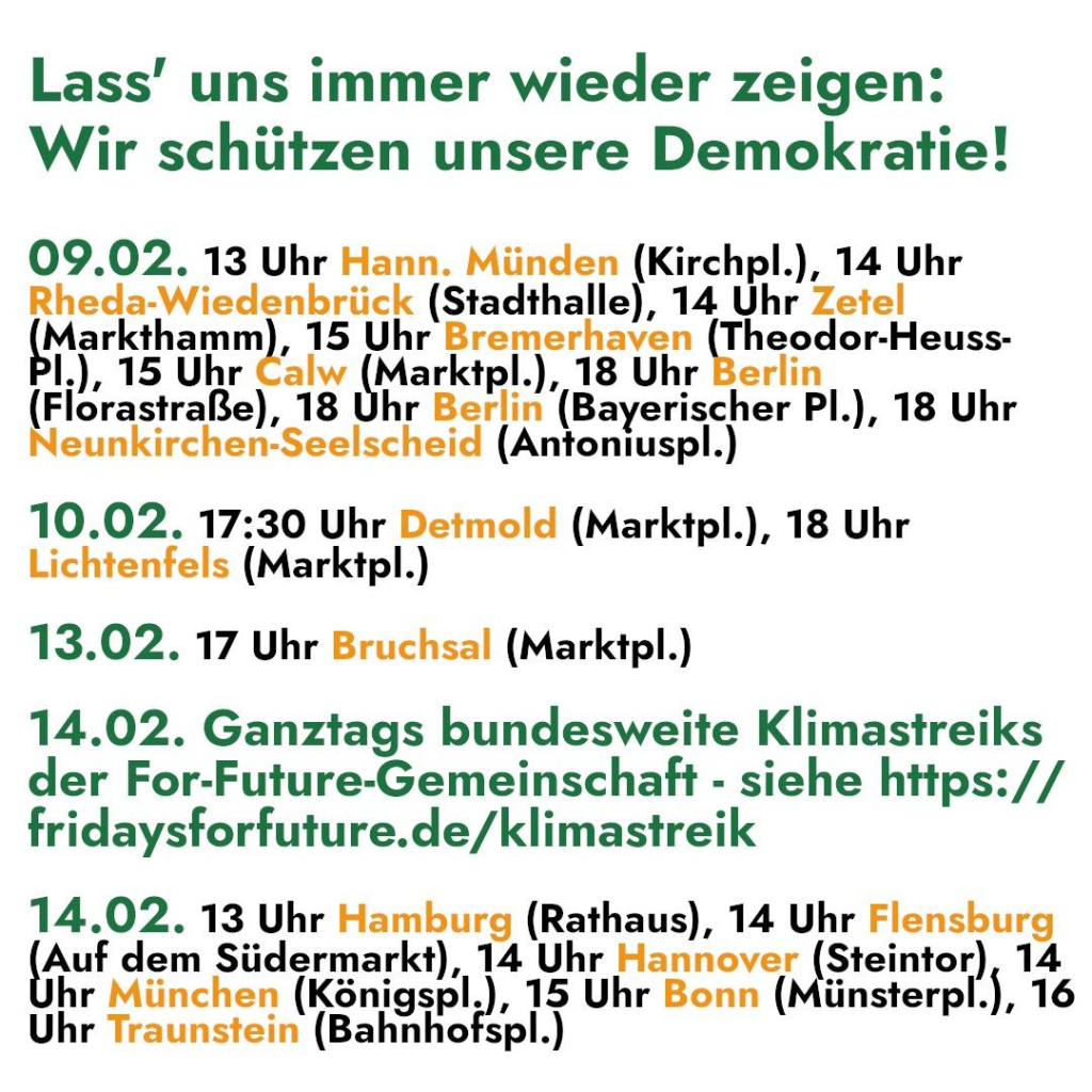 Lass’ uns immer wieder zeigen: 
Wir schützen unsere Demokratie! 

09.02. 13 Uhr Hann. Münden (Kirchpl.), 14 Uhr 

Rheda-Wiedenbrück (Stadthalle), 14 Uhr Zetel 
Hase inne ‚15 Uhr Bremerhaven (Theodor-Heuss- 
l.), 15 Uhr AN aneine), 18 Uhr Berlin 
(Florastraße), 18 Uhr Berlin (Bayerischer PI.), 18 Uhr 
Neunkirchen-Seelscheid (Antoniuspl.) 

10.02. 17:30 Uhr Detmold (Marktpl.), 18 Uhr 
Lichtenfels (Marktpl.) 

13.02. 17 Uhr Bruchsal (Marktpl.) 

14.02. Ganztags bundesweite Klimastreiks 
der For-Future-Gemeinschaft - siehe https: // 
fridaysforfuture.de/klimastreik 

14.02. 13 Uhr Hamburg (Rathaus), 14 Uhr Flensburg 

Auf dem Südermarkt), 14 Uhr Hannover (Steintor), 14 
hr München (Königepl.), 15 Uhr Bonn (Münsterpl.), 16 
Uhr Traunstein (Bahnhofspl.)