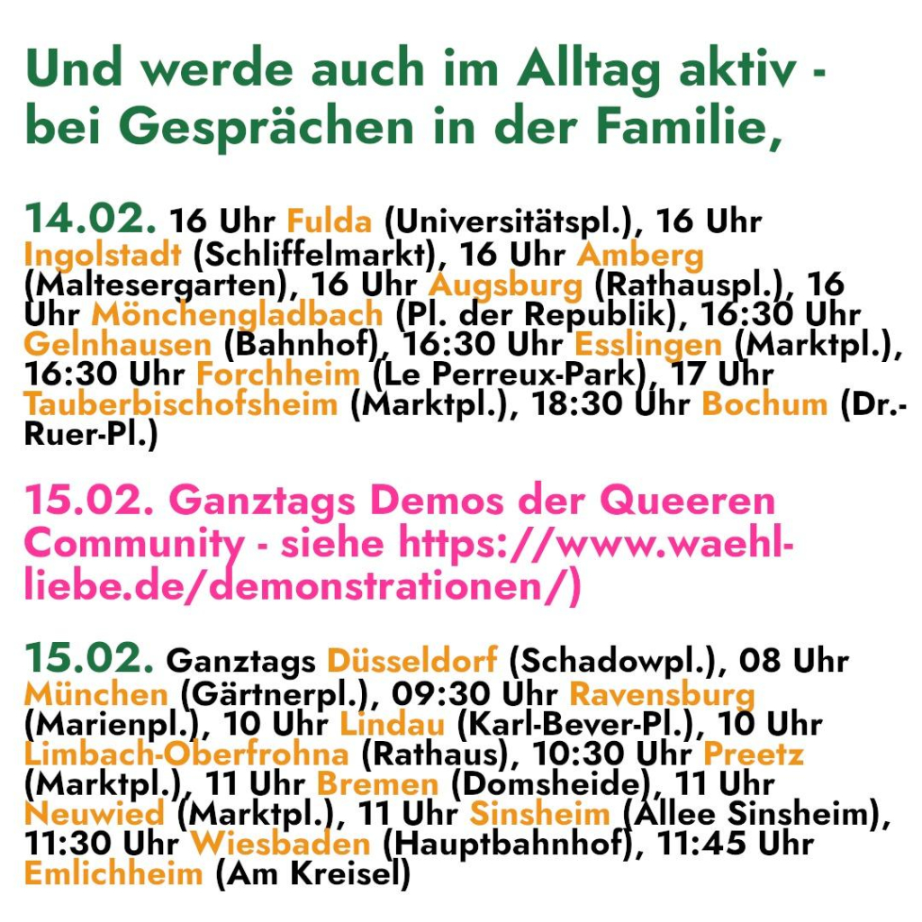 Und werde auch im Alltag aktiv - 
bei Gesprächen in der Familie, 

14.02. 16 Uhr Fulda (Universitätspl.), 16 Uhr 

In rest (Schlkteinarkt) 16 Uhr Amberg 
DR ltesergarten), 16 Uhr Augsburg (Rathaus k.I6 
hr Mönchen Du ach (Pl. der Rabbi) 2; ba 
Gelnhausen (Bahnhof), 16:30 Uhr Esslingen (Mark tpl.), 
16:30 Uhr Forchheim (Le Perreux-Park), 17 Uhr 
Be Ra (Marktpl.), 18:30 Uhr Bochum (Dr.- 
uer- 

15.02. Ganztags Demos der Queeren 
Community - siehe https://www.waehl- 
liebe.de/demonstrationen/) 

15.02. Ganztags Düsseldorf (Schadowpl.), 08 Uhr 
München (Gärtnerpl.), 09:30 Uhr Ravensbur 
Marienpl.), 10 Uhr Lindau (Karl-Bever-Pl.), 10 Uhr 
imbach-Öberfrohna (Rathaus), 10:30 Uhr’ A 
(Marktpl.), 11 Uhr Bremen ( (Domsheide), 11 Uhr 
Neuwied (Marktpl.), 1 Uhr Sinsheim (Allee Sinsheim), 
11:30 Uhr Wiesbade EN aupiBannhei], ‚11:45 Uhr 
Emlichheim (Am Kreise