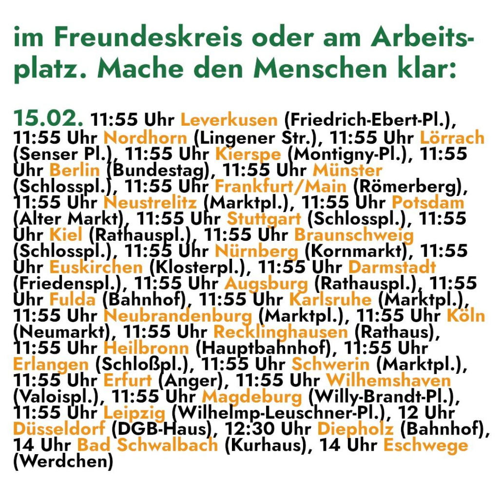 im Freundeskreis oder am Arbeits- 
platz. Mache den Menschen klar: 

15.02. 11:55 Uhr Leverkusen (Friedrich-Ebert-Pl.), 

11:55 Uhr Nordhorn (Lingener S$tr.), 11:55 Uhr Lörrach 
[penssr Pl.), 11:55 Uhr erip8 Montigny-Pl.), 11:55 
hr Berlin Bundestag), 11:55 Uhr Münster 
ei 11:55 Uhr Frankfurt/Main (Römerberg), 
1:55 Uhr Neustrelitz (Marktpl.), 11:55 Uhr Potsdam 
Alter Markt), 11:55 Uhr Stuttgart (Schlosspl.), 11:55 
hr Kiel (Rathauspl.) 11:55 Uhr Braunschwei 
Schlosspl.), 11:55 Uhr Nürnberg (Kornmarkt), 11:55 
hr Euskirchen (Klosterpl.), 11:55 Uhr Darmstadt 
I sensp.. ‚11:55 Uhr Augsburg (Rathauspl.), 11:55 
hr Fulda [ahnliol) 11:55 Uhr arlsruhe (Marktpl. h 
11:55 Uhr aubrangenburg (Marktpl.), 11:55 Uhr Köln 
Neumarkt), 11:55 Uhr Recklinghausen (Rathaus), 
1:55 Uhr Heilbronn (Hauptbahnhof), 11:55 Uhr 
Erlangen (Schloßpl.), 11:55 Uhr Schwerin (Marktpl.), 
11:55 Uhr Erfurt (Anger), 11:55 Uhr Wilhemshaven 
(Yalalsp., 11:55 Uhr magdskurg (Willy-Brandt-Pl.), 
1:55 Uhr DEI BEIREIYN Ilm MB LRUSChnSEEL.); 12 Uhr 
Düsseldorf (DGB-Haus), 12:30 Uhr Diepholz (Bahnhof), 
14 Uhr Bad Schwalbach (Kurhaus), 14 Uhr Eschwege 
(Werdchen)