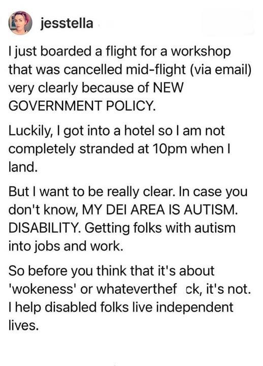 @ jesstella

| just boarded a flight for a workshop that was cancelled mid-flight (via email) very clearly because of NEW GOVERNMENT POLICY.

Luckily, | got into a hotel so | am not completely stranded at 10pm when | land.

But | want to be really clear. In case you don't know, MY DEI AREA IS AUTISM. DISABILITY. Getting folks with autism into jobs and work.

So before you think that it's about 'wokeness' or whatever the f ck, it's not. | help disabled folks live independent lives. 