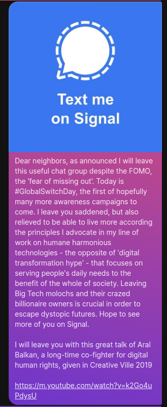 Screenshot of a Signal message starting with an image showing the Signal log and the slogan "Text me on Signal". Followed is the text:

Dear neighbors, as announced I will leave this useful chat group despite the FOMO, the 'fear of missing out'. Today is #GlobalSwitchDay, the first of hopefully many more awareness campaigns to come. I leave you saddened, but also relieved to be able to live more according the principles I advocate in my line of work on humane harmonious technologies - the opposite of 'digital transformation hype' - that focuses on serving people's daily needs to the benefit of the whole of society. Leaving Big Tech molochs and their crazed billionaire owners is crucial in order to escape dystopic futures. Hope to see more of you on Signal.

I will leave you with this great talk of Aral Balkan, a long-time co-fighter for digital human rights, given in Creative Ville 2019
https://m.youtube.com/watch?v=k2Go4uPdysU