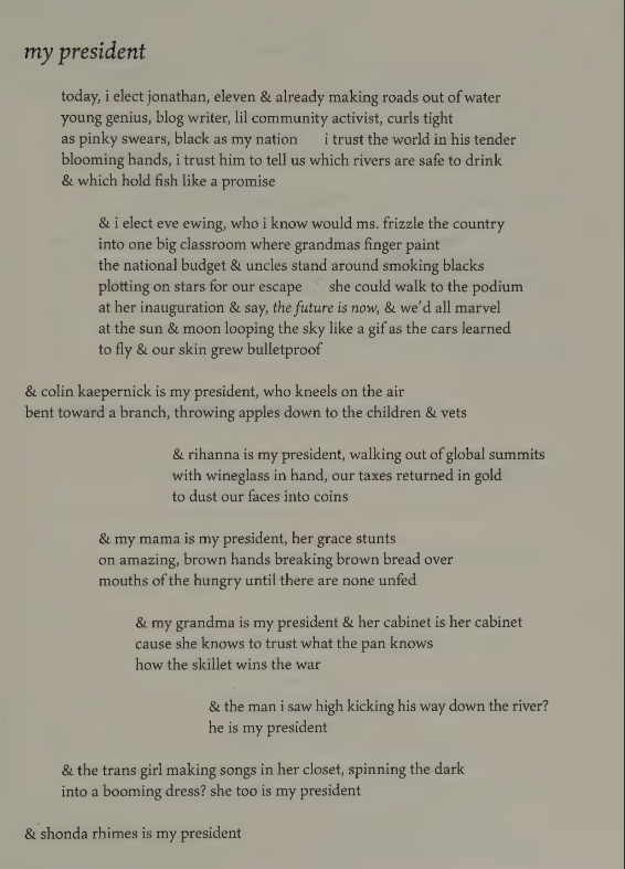 my president

today, i elect jonathan, eleven & alerady making roads out of water
young genius, blog writer, lil community activist, curls tight
as pinky swears, black as my nation     i trust the world in his tender
blooming hands, i trust him to tell us which rivers are safe to drink
& which hold fish like a promise

& i elect eve ewing, who i know would ms frizzle the county
into one big classroom where grandmas finger paint
the national budget & uncles stand around smoking blacks
plotting on stars for our escape     she could walk to the podium
at her inauguation & say, *the future is now*, & we'd all marvel
at the sun & moon looping the sky like a gif as the cars learned
to fly & our rskin grew bulletproof

& colin kaepernick is my president, who kneels on the air
bent toward a branch, throwing apples down to the children & vets

& rihanna is my president, walking out of global summits
with wineglass in hand, our taxes returned in gold
to dustour faces into coins

& my mama is my president, her grace stunts
on amazing, brown hands breaking brown bread over
mouths of the hungry until there are none unfed

& my grandma is my president & her cabinet is her cabinet
cause she knows how o trust what the pan knows
how the skillet wins the war

& the man i saw high kicking his way down the river?
he is my president

& the trans girl making songs in her closet, spinning the dark
into a booming dress?  she too is my president

& shonda rhimes is my president