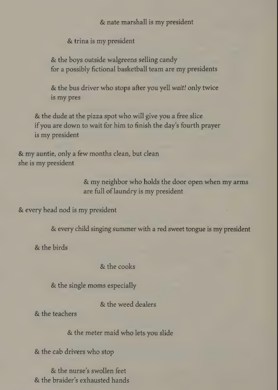                                                 & nate marshall is my president

                                   & trina is my president

                  & the boys outside walgreens selling candy
                  for a possibly fictional basketball team are my presidents

          & the dude at the pizza spot who will give you a free slice
          if you are down to wait for him to finish the day's fourth prayer
         is my president

& my auntie, only a few months clean, but clean
she is my president

                             & my neighbor who holds the door open when my arms
                             are full of laundry is my president

& every head nod is my president

                 & every child singing summer with a red sweet tongue is my president

        & the birds

                                                       & the cooks

                & the single moms especially

                                           & the weed dealers

        & the teachers

                      & the meter made who lets you slide

        & the cab drivers who stop

                  & the nurse's swollen feet
        & the braider's exhausted hands