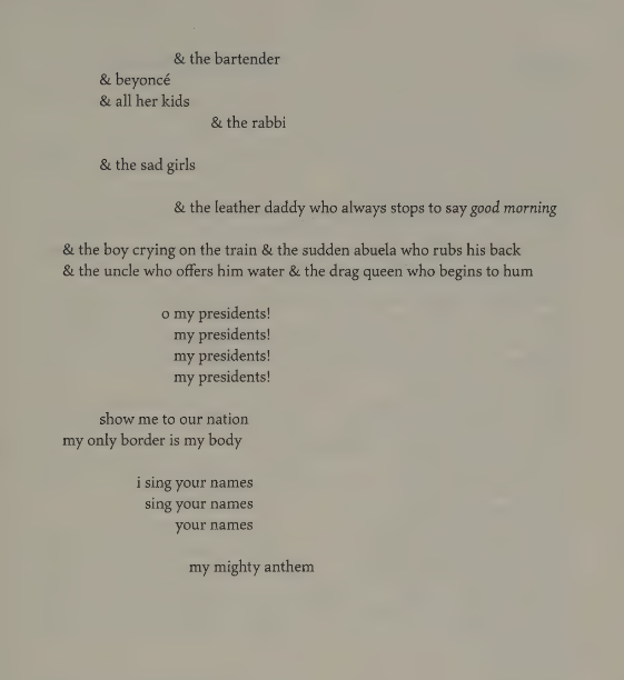                                & the bartender
               & beyoncé
               & all her kids

                                       & the rabbi

               & the sad girls

                                & the leather daddy who always stops to say *good morning*

& the boy cryng on the train & the sudden abuela who rubs his back
& the uncle who offers him water & the drag queen who begins to hum

                              o my presidents!
                                 my presidents!
                                 my presidents!
                                 my presidents!

             show me to our nation
my only border is my body

                  i sing your names
                    sing your names
                            your names

                               my mighty anthem