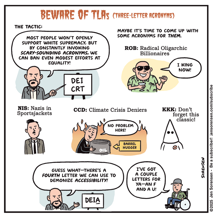 BEWARE OF TLAS (THREE-LETTER ACRONYMS)

THE TACTIC: MOST PEOPLE WON'T OPENLY SUPPORT WHITE SUPREMACY, BUT BY CONSTANTLY INVOKING SCARY-SOUNDING ACRONYMS, WE CAN BAN EVEN MODEST EFFORTS AT EQUALITY! 

Man points at sign saying DEI and CRT

MAYBE IT'S TIME TO COME UP WITH SOME ACRONYMS FOR THEM.

ROB: Radical Oligarchic Billionaires
Billionaire: I KING NOW!

NIS: Nazis in Sportsjackets

CCD: Climate Crisis Deniers
Man hugging oil barrel as fires rage behind him: NO PROBLEM HERE!
Caption: BARREL HUGGER

KKK: Don't forget this classic!

Man from first panel: GUESS WHAT-THERE'S A FOURTH LETTER WE CAN USE TO
DEMONIZE ACCESSIBILITY! 

DEIA

Man in wheelchair: I’VE GOT A COUPLE LETTERS FOR YA -- AN F AND A U!
SORENSEN

©2025 Jen
Sorensen - Be a subscriber!
iensorensen.com/subscribe