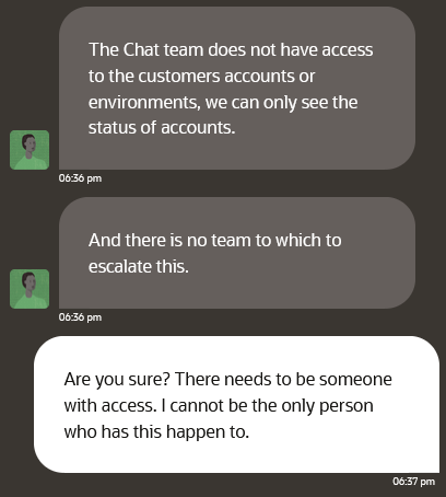 A screenshot of a conversation between a high level Oracle Cloud support team member and Erik Uden. Tech support writes “The Chat team does not have access to the customers accounts or environments, we can only see the status of accounts.” and “And there is no team to which to escalate this.”

I respond with “Are you sure? There needs to be someone with access. I cannot be the only person who has this happen to.”