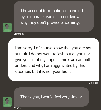 A screenshot of a conversation between a high level Oracle Cloud support team member and Erik Uden. Tech support writes “The account termination is handled by a separate team, I do not know why they don't provide a warning.” I respond with “am sorry. I of course know that you are not at fault. do not want to lash out at you nor give you all of my anger. I think we can both understand why am aggravated by this situation, but it is not your fault.”

Tech support responds with “Thank you, I would feel very similar.”